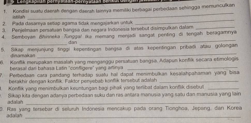 ' 9 Lengkaplian pernyataan-pernyataan berikut dengan 
1. Kondisi suatu daerah dengan daerah lainnya memiliki berbagai perbedaan sehingga memunculkan 
_ 
_ 
istilah 
2. Pada dasarnya setiap agama tidak mengajarkan untuk 
3. Penjelmaan persatuan bangsa dan negara Indonesia tersebut disimpulkan dalam_ 
4. Semboyan Bhinneka Tunggal Ika memang menjadi sangat penting di tengah beragamnya 
_dan 
_ 
_ 
5. Sikap menjunjung tinggi kepentingan bangsa di atas kepentingan pribadi atau golongan 
dinamakan 
6. Konflik merupakan masalah yang menganggu persatuan bangsa. Adapun konflik secara etimologis 
berasal dari bahasa Latin “confligere” yang artinya_ 
7. Perbedaan cara pandang terhadap suatu hal dapat menimbulkan kesalahpahaman yang bisa 
berakhir dengan konflik. Faktor penyebab konflik tersebut adalah_ 
. Konflik yang menimbulkan keuntungan bagi pihak yang terlibat dalam konflik disebut_ 
. Sikap kita dengan adanya perbedaan suku dan ras antara manusia yang satu dan manusia yang lain 
adalah_ 
0. Ras yang tersebar di seluruh Indonesia mencakup pada orang Tionghoa, Jepang, dan Korea 
adalah_