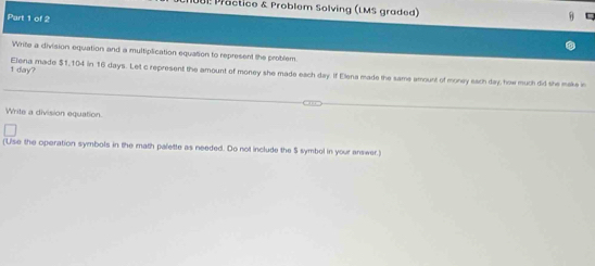 Proctice & Problem Solving (LMS graded) 
Part 1 of 2 
54 
Write a division equation and a multiplication equation to represent the problem.
1 day? Elena made $1,104 in 16 days. Let c represent the amount of money she made each day. If Elena made the same amount of money each day, how much did she make in 
Write a division equation. 
(Use the operation symbols in the math palette as needed. Do not include the S symbol in your answer.)