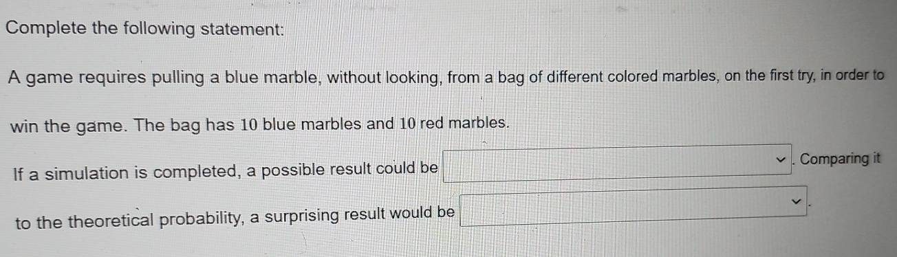 Complete the following statement: 
A game requires pulling a blue marble, without looking, from a bag of different colored marbles, on the first try, in order to 
win the game. The bag has 10 blue marbles and 10 red marbles. 
If a simulation is completed, a possible result could be □. . Comparing it 
to the theoretical probability, a surprising result would be □.