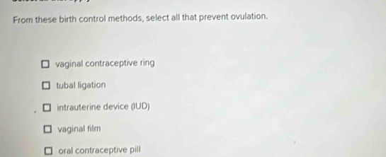 From these birth control methods, select all that prevent ovulation.
vaginal contraceptive ring
tubal ligation
intrauterine device (IUD)
vaginal film
oral contraceptive pill