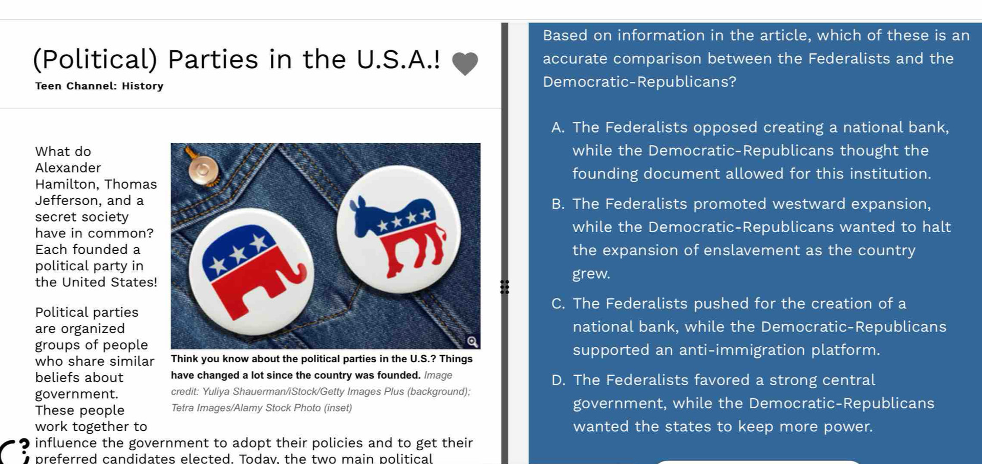 Based on information in the article, which of these is an
(Political) Parties in the U.S.A.! accurate comparison between the Federalists and the
Teen Channel: History Democratic-Republicans?
A. The Federalists opposed creating a national bank,
What dowhile the Democratic-Republicans thought the
Alexander
founding document allowed for this institution.
Hamilton, Thoma
Jefferson, and aB. The Federalists promoted westward expansion,
secret society
have in common?
while the Democratic-Republicans wanted to halt
Each founded a the expansion of enslavement as the country
political party in
the United States
grew.
Political parties
C. The Federalists pushed for the creation of a
are organizednational bank, while the Democratic-Republicans
groups of peoplesupported an anti-immigration platform.
who share similar Think you know about the political parties in the U.S.? Things
beliefs about have changed a lot since the country was founded. Image D. The Federalists favored a strong central
government. credit: Yuliya Shauerman/iStock/Getty Images Plus (background);
These people Tetra Images/Alamy Stock Photo (inset) government, while the Democratic-Republicans
work together to wanted the states to keep more power.
influence the government to adopt their policies and to get their
preferred candidates elected. Todav. the two main political