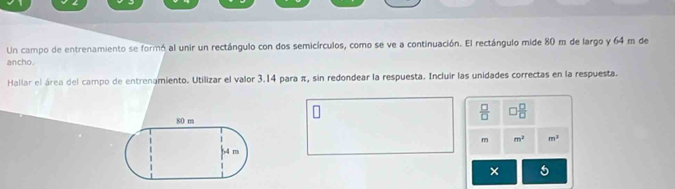 Un campo de entrenamiento se formó al unir un rectángulo con dos semicírculos, como se ve a continuación. El rectángulo mide 80 m de largo y 64 m de 
ancho. 
Hallar el área del campo de entrenamiento. Utilizar el valor 3.14 para π, sin redondear la respuesta. Incluir las unidades correctas en la respuesta.
 □ /□   □  □ /□  
m m^2 m^2