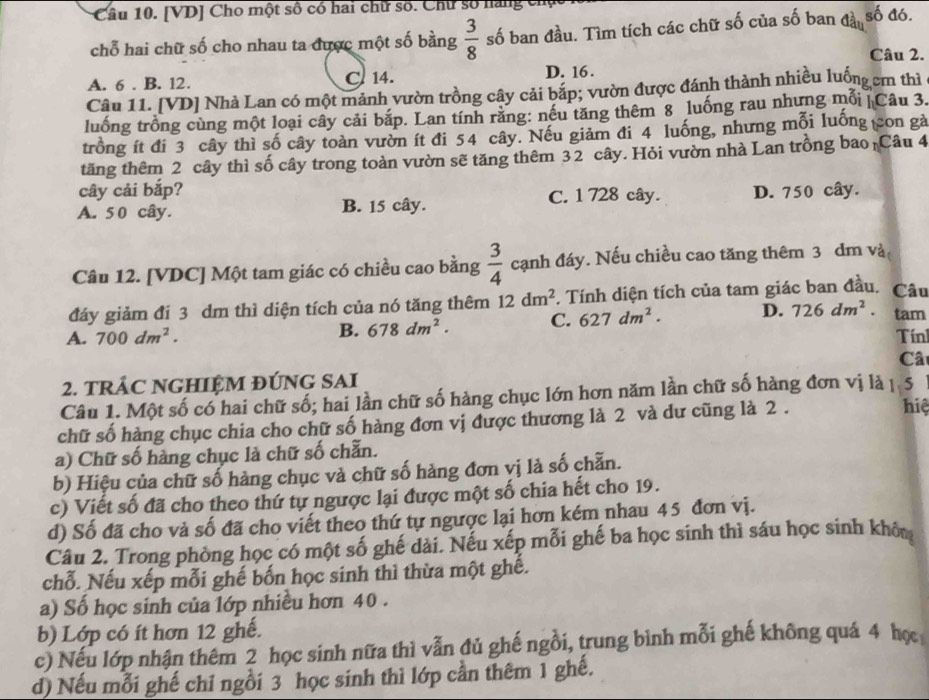 [VD] Cho một số có hai chữ số. Chư số năng chụ
chỗ hai chữ số cho nhau ta được một số bằng  3/8  số ban đầu. Tìm tích các chữ số của số ban đần số đó.
Câu 2.
A. 6 . B. 12. C 14. D. 16 .
Câu 11. [VD] Nhà Lan có một mảnh vườn trồng cây cải bắp; vườn được đánh thành nhiều luống cm thì
luống trồng cùng một loại cây cải bắp. Lan tính răng: nếu tăng thêm 8 luống rau nhưng mỗi| Câu 3.
trồng ít đi 3 cây thì số cây toàn vườn ít đi 54 cây. Nếu giảm đi 4 luống, nhưng mỗi luống con gà
tăng thêm 2 cây thì số cây trong toàn vườn sẽ tăng thêm 32 cây. Hỏi vườn nhà Lan trồng bao Câu 4
cây cải bắp?
A. 50 cây. B. 15 cây. C. 1 728 cây. D. 750 cây.
Câu 12. [VDC] Một tam giác có chiều cao bằng  3/4  cạnh đáy. Nếu chiều cao tăng thêm 3 dm và
đáy giảm đi 3 dm thì diện tích của nó tăng thêm 12dm^2. Tính diện tích của tam giác ban đầu, Câu
B. 678dm^2. C. 627dm^2. D. 726dm^2. tam
A. 700dm^2. Tín
Câ
2. TRÁC NGHIỆM ĐÚNG SAI
Câu 1. Một số có hai chữ số; hai lần chữ số hàng chục lớn hơn năm lần chữ số hàng đơn vị là 1 5
chữ số hàng chục chia cho chữ số hàng đơn vị được thương là 2 và dư cũng là 2 .
hiệ
a) Chữ số hàng chục là chữ số chẵn.
b) Hiệu của chữ số hàng chục và chữ số hàng đơn vị là số chẵn.
c) Viết số đã cho theo thứ tự ngược lại được một số chia hết cho 19.
d) Số đã cho và số đã cho viết theo thứ tự ngược lại hơn kém nhau 45 đơn vị.
Câu 2. Trong phòng học có một số ghế dài. Nếu xếp mỗi ghế ba học sinh thì sáu học sinh khôu
chỗ. Nếu xếp mỗi ghế bốn học sinh thì thừa một ghế.
a) Số học sinh của lớp nhiều hơn 40 .
b) Lớp có ít hơn 12 ghế.
c) Nếu lớp nhận thêm 2 học sinh nữa thì vẫn đủ ghế ngồi, trung bình mỗi ghế không quả 4 họ
d) Nếu mỗi ghế chỉ ngồi 3 học sinh thì lớp cần thêm 1 ghế.