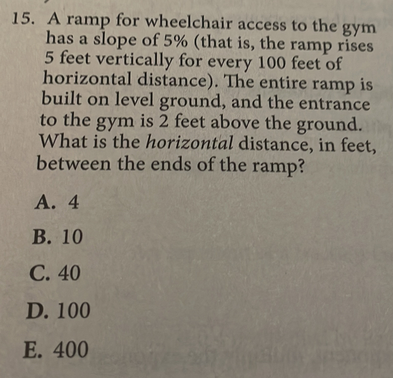 A ramp for wheelchair access to the gym
has a slope of 5% (that is, the ramp rises
5 feet vertically for every 100 feet of
horizontal distance). The entire ramp is
built on level ground, and the entrance
to the gym is 2 feet above the ground.
What is the horizontal distance, in feet,
between the ends of the ramp?
A. 4
B. 10
C. 40
D. 100
E. 400