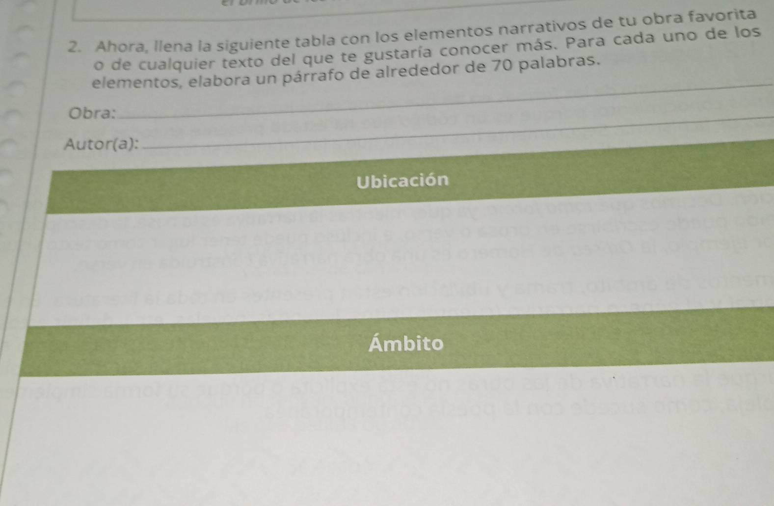 Ahora, llena la siguiente tabla con los elementos narrativos de tu obra favorita 
o de cualquier texto del que te gustaría conocer más. Para cada uno de los 
elementos, elabora un párrafo de alrededor de 70 palabras. 
Obra:_ 
_ 
Autor(a): 
Ubicación 
Ámbito