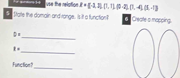 For quesions 55 use the relation R= (-3,3),(1,1),(0-2),(1,-4),(5,-1)
5 State the domain and range. Is it a function? 6 Create a mapping. 
_
D=
_
R=
Function? 
_