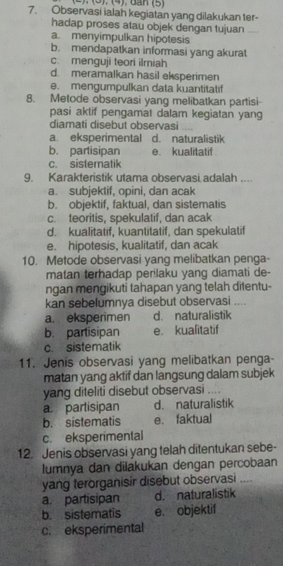 (3). (4), đan (5)
7. Observasi ialan kegiatan yang dilakukan ter-
hadap proses atau objek dengan tujuan
a. menyimpulkan hipotesis
b. mendapatkan informasi yang akurat
c. menguji teori ilmiah
d. meramalkan hasil eksperimen
e. mengumpulkan data kuantitatif
8. Metode observasi yang melibatkan partisi-
pasi aklif pengamat dalam kegiatan yang
diamati disebut observasi ,..
a. eksperimental d. naturalistik
b. partisipan e. kualitatif
c. sistematik
9. Karakteristik utama observasi adalah ....
a. subjektif, opini, dan acak
b. objektif, faktual, dan sistematis
c. teoritis, spekulatif, dan acak
d. kualitatif, kuantitatif, dan spekulatif
e. hipotesis, kualitatif, dan acak
10. Metode observasi yang melibatkan penga-
matan terhadap perilaku yang diamati de-
ngan mengikuti tahapan yang telah ditentu-
kan sebelumnya disebut observasi ....
a. eksperimen d. naturalistik
b. partisipan e. kualitatif
c. sistematik
11. Jenis observasi yang melibatkan penga
matan yang aktif dan langsung dalam subjek
yang diteliti disebut observasi ....
a. partisipan d. naturalistik
b. sistematis e. faktual
c. eksperimental
12. Jenis observasi yang telah ditentukan sebe-
lumnya dan dilakukan dengan percobaan
yang terorganisir disebut observasi ...
a. partisipan d. naturalistik
b. sistematis e. objektif
c. eksperimental