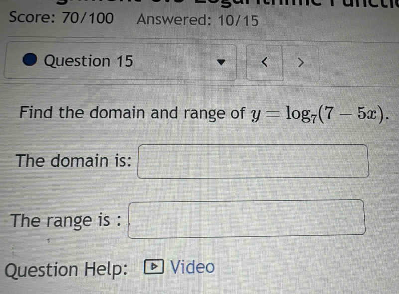 Score: 70/100 Answered: 10/15
Question 15 < >
Find the domain and range of y=log _7(7-5x). 
The domain is:  (a^2-a)/b = □ /□  
The range is :
 1/2 - 1/3 = □ /□  
1500000000 vector rA
Question Help: Video