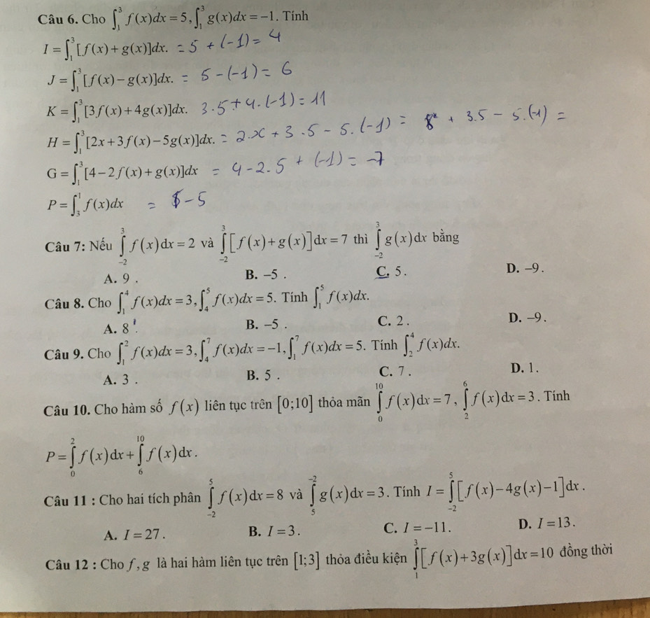 Cho ∈t _1^(3f(x)dx=5,∈t _1^3g(x)dx=-1. Tính
I=∈t _1^3[f(x)+g(x)]dx.
J=∈t _1^3[f(x)-g(x)]dx.
K=∈t _1^3[3f(x)+4g(x)]dx.
H=∈t _1^3[2x+3f(x)-5g(x)]dx.
G=∈t _1^3[4-2f(x)+g(x)]dx
P=∈t _3^1f(x)dx
Câu 7: Nếu ∈tlimits _(-2)^3f(x)dx=2 và ∈tlimits _(-2)^3[f(x)+g(x)]dx=7 thì ∈tlimits _(-2)^3g(x)dx bằng
A. 9 . B. -5 . C. 5 .
D. -9 .
Câu 8. Cho ∈t _1^4f(x)dx=3,∈t _4^5f(x)dx=5. Tính ∈t _1^5f(x)dx.
A. 8^1).
B. -5 . C. 2 . D. -9 .
Câu 9. Cho ∈t _1^2f(x)dx=3,∈t _4^7f(x)dx=-1,∈t _1^7f(x)dx=5. Tính ∈t _2^4f(x)dx.
A. 3 . B. 5 . C. 7 .
D. 1 .
Câu 10. Cho hàm số f(x) liên tục trên [0;10] thỏa mãn ∈tlimits _0^(10)f(x)dx=7,∈tlimits _2^6f(x)dx=3. Tính
P=∈tlimits _0^2f(x)dx+∈tlimits _6^(10)f(x)dx.
Câu 11 : Cho hai tích phân ∈tlimits _(-2)^5f(x)dx=8 và ∈tlimits _5^(-2)g(x)dx=3. Tính I=∈tlimits _(-2)^5[f(x)-4g(x)-1]dx.
A. I=27. B. I=3. C. I=-11. D. I=13.
Câu 12 : Cho ƒ, g là hai hàm liên tục trên [1;3] thỏa điều kiện ∈tlimits _1^3[f(x)+3g(x)]dx=10 đồng thời