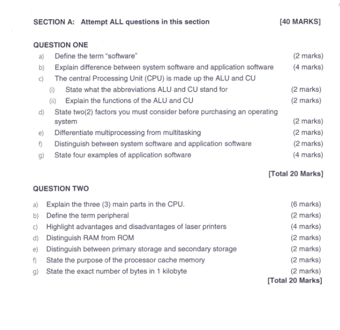 Attempt ALL questions in this section [40 MARKS] 
QUESTION ONE 
a) Define the term "software” (2 marks) 
b) Explain difference between system software and application software (4 marks) 
c) The central Processing Unit (CPU) is made up the ALU and CU 
(i) State what the abbreviations ALU and CU stand for (2 marks) 
(ii) Explain the functions of the ALU and CU (2 marks) 
d) State two(2) factors you must consider before purchasing an operating 
system (2 marks) 
e) Differentiate multiprocessing from multitasking (2 marks) 
f) Distinguish between system software and application software (2 marks) 
g) State four examples of application software (4 marks) 
[Total 20 Marks] 
QUESTION TWO 
a) Explain the three (3) main parts in the CPU. (6 marks) 
b) Define the term peripheral (2 marks) 
c) Highlight advantages and disadvantages of laser printers (4 marks) 
d) Distinguish RAM from ROM (2 marks) 
e) Distinguish between primary storage and secondary storage (2 marks) 
f) State the purpose of the processor cache memory (2 marks) 
g) State the exact number of bytes in 1 kilobyte (2 marks) 
[Total 20 Marks]