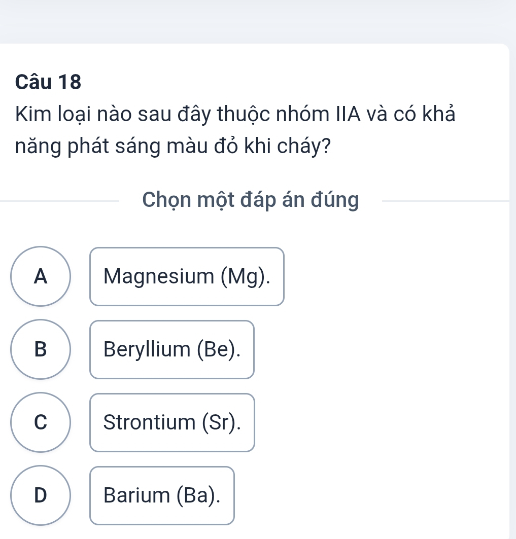 Kim loại nào sau đây thuộc nhóm IIA và có khả
năng phát sáng màu đỏ khi cháy?
Chọn một đáp án đúng
A Magnesium (Mg).
B Beryllium (Be).
C Strontium (Sr).
D Barium (Ba).