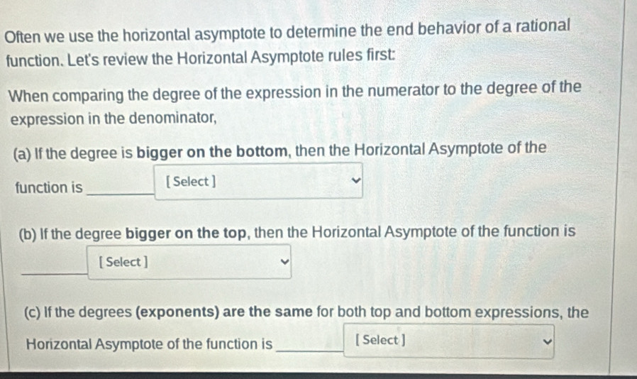 Often we use the horizontal asymptote to determine the end behavior of a rational 
function. Let's review the Horizontal Asymptote rules first: 
When comparing the degree of the expression in the numerator to the degree of the 
expression in the denominator, 
(a) If the degree is bigger on the bottom, then the Horizontal Asymptote of the 
function is_ [ Select ] 
(b) If the degree bigger on the top, then the Horizontal Asymptote of the function is 
[ Select ] 
(c) If the degrees (exponents) are the same for both top and bottom expressions, the 
Horizontal Asymptote of the function is _[ Select ]