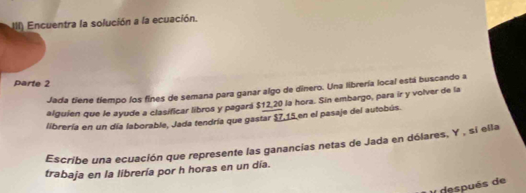 III) Encuentra la solución a la ecuación. 
parte 2 
Jada tiene tiempo los fines de semana para ganar algo de dinero. Una librería local está buscando a 
alguien que le ayude a clasificar libros y pagará $12 20 la hora. Sin embargo, para ir y volver de la 
librería en un día laborable, Jada tendría que gastar $7,15 en el pasaje del autobús. 
Escribe una ecuación que represente las ganancias netas de Jada en dólares, Y , si ella 
trabaja en la librería por h horas en un día. 
después de