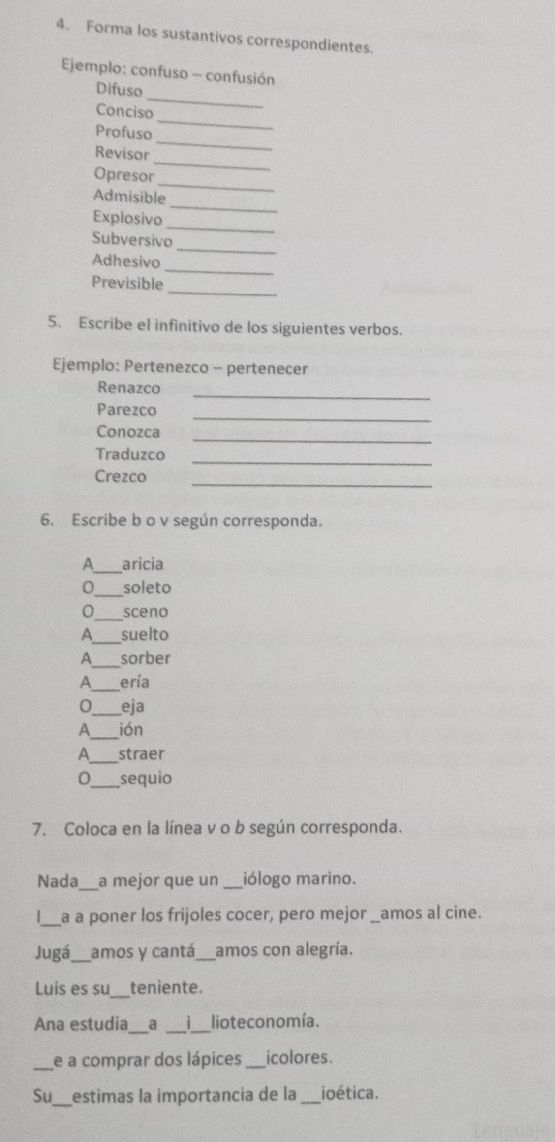 Forma los sustantivos correspondientes. 
Ejemplo: confuso - confusión 
_ 
Difuso 
_ 
Conciso 
_ 
Profuso 
_ 
Revisor 
_ 
Opresor 
_ 
Admisible 
_ 
Explosivo 
_ 
Subversivo 
_ 
Adhesivo 
_ 
Previsible 
5. Escribe el infinitivo de los siguientes verbos. 
Ejemplo: Pertenezco - pertenecer 
_ 
Renazco 
Parezco_ 
Conozca_ 
Traduzco_ 
_ 
Crezco 
6. Escribe b o v según corresponda. 
A_ aricia 
0_ soleto 
0_ sceno 
A_ suelto 
A_ sorber 
A_ ería 
0_ eja 
A_ ión 
A_ straer 
0_ sequio 
7. Coloca en la línea v o b según corresponda. 
Nada_ a mejor que un _iólogo marino. 
_a a poner los frijoles cocer, pero mejor _amos al cine. 
Jugá_ amos y cantá_ amos con alegría. 
Luis es su _teniente. 
Ana estudia_ a _ _lioteconomía. 
_e a comprar dos lápices _icolores. 
Su_ estimas la importancia de la _ioética.