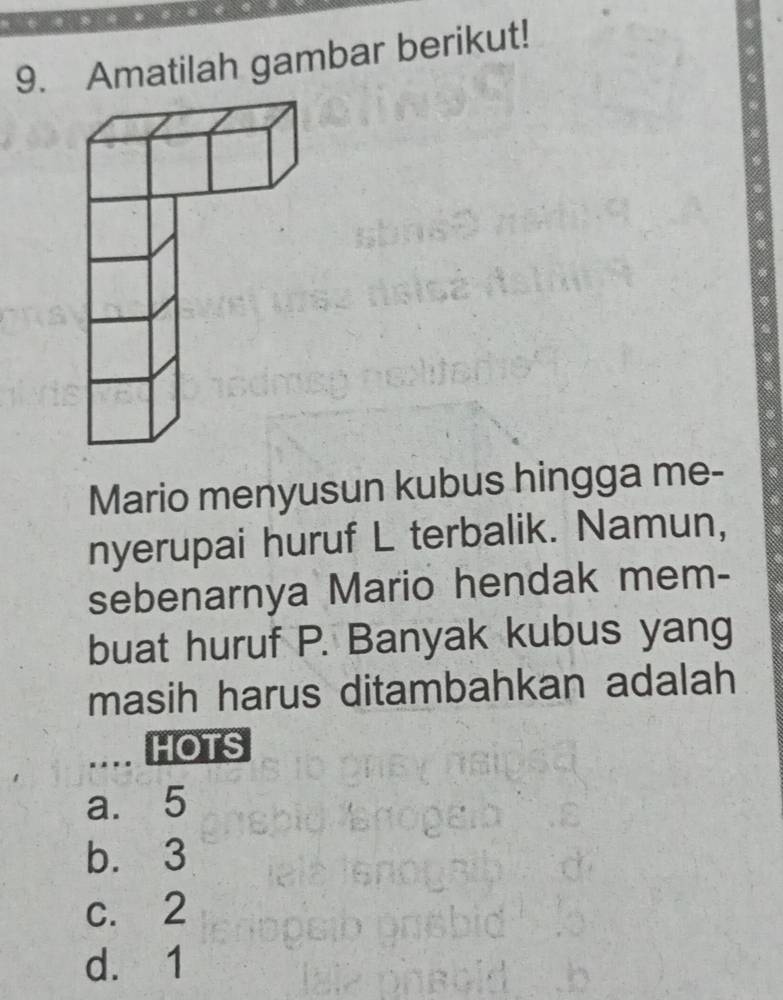 Amatilah gambar berikut!
Mario menyusun kubus hingga me-
nyerupai huruf L terbalik. Namun,
sebenarnya Mario hendak mem-
buat huruf P. Banyak kubus yang
masih harus ditambahkan adalah
HOTS
a. 5
b. 3
c. 2
d. 1