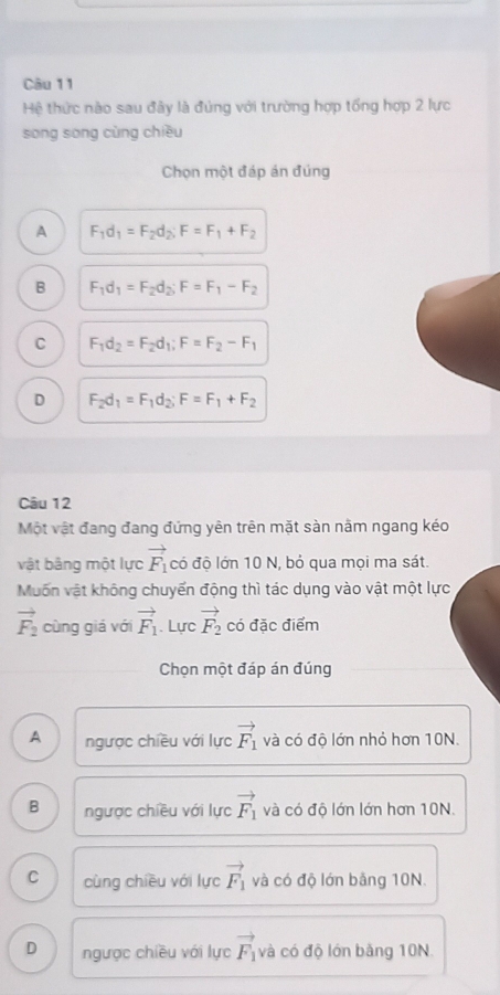 Hệ thức nào sau đây là đúng với trường hợp tổng hợp 2 lực
song sòng cùng chiều
Chọn một đáp án đúng
A F_1d_1=F_2d_2; F=F_1+F_2
B F_1d_1=F_2d_2; F=F_1-F_2
C F_1d_2=F_2d_1; F=F_2-F_1
D F_2d_1=F_1d_2; F=F_1+F_2
Câu 12
Một vật đang đang đứng yên trên mặt sàn nằm ngang kéo
vật bảng một lực vector F_1 có độ lớn 10 N, bỏ qua mọi ma sát.
Muốn vật không chuyến động thì tác dụng vào vật một lực
vector F_2 cùng giá với vector F_1. Lực vector F_2 có đặc điểm
Chọn một đáp án đúng
A ngược chiều với lực vector F_1 và có độ lớn nhỏ hơn 10N.
B ngược chiều với lực vector F_1 và có độ lớn lớn hơn 10N.
C cùng chiều với lực vector F_1 và có độ lớn bảng 10N.
D ngược chiều với lực vector F_1 và có độ lớn bằng 10N.