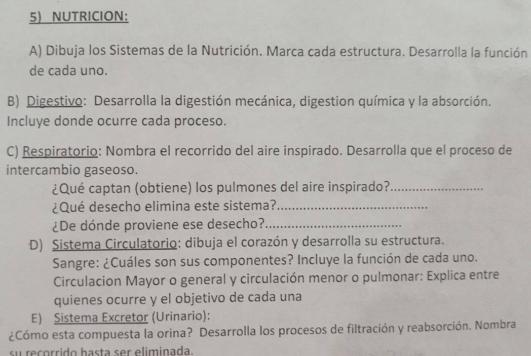 NUTRICION： 
A) Dibuja los Sistemas de la Nutrición. Marca cada estructura. Desarrolla la función 
de cada uno. 
B) Digestivo: Desarrolla la digestión mecánica, digestion química y la absorción. 
Incluye donde ocurre cada proceso. 
C) Respiratorio: Nombra el recorrido del aire inspirado. Desarrolla que el proceso de 
intercambio gaseoso. 
¿Qué captan (obtiene) los pulmones del aire inspirado?_ 
¿Qué desecho elimina este sistema?_ 
¿De dónde proviene ese desecho?_ 
D) Sistema Circulatorio: dibuja el corazón y desarrolla su estructura. 
Sangre: ¿Cuáles son sus componentes? Incluye la función de cada uno. 
Circulacion Mayor o general y circulación menor o pulmonar: Explica entre 
quienes ocurre y el objetivo de cada una 
E) Sistema Excretor (Urinario): 
¿Cómo esta compuesta la orina? Desarrolla los procesos de filtración y reabsorción. Nombra 
su recorrido hasta ser eliminada.