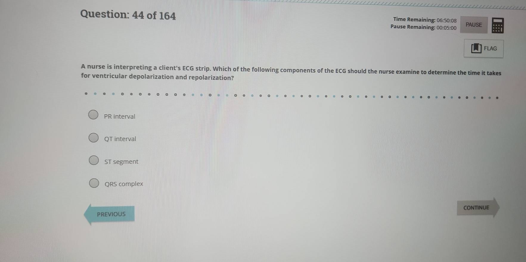 of 164
Time Remaining: 06:50:08
Pause Remaining: 00:05:00 PAUSE
A FLAG
A nurse is interpreting a client's ECG strip. Which of the following components of the ECG should the nurse examine to determine the time it takes
for ventricular depolarization and repolarization?
PR interval
QT interval
ST segment
QRS complex
CONTINUE
previous