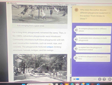 ⑤ifeady Text Siuctures, Part 2 — Quli — Level D 
() Why does the outhor discuss 
different playground equipment in 
the section 'From Strides to 
Slides"? 
Kids swinging from a giant stride 
to compare ploygrounds in different 
For a long time, playgrounds remained the same. Then, in places 
the 1960s, adventure playgrounds were introduced. 
Community volunteers built these playgrounds with left- playgrounds to perpuade more veluntrers to build 
over construction materials, such as wood, rope, and 
concrete. The playgrounds featured unique climbing explain how the ploverend 
siructures, tunnels, bridges, and tre swings equipment warked 
time to tell how playgrounds changedl over 
-