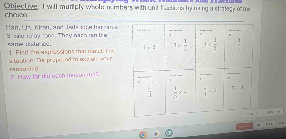 anu rractions
Objective: I will multiply whole numbers with unit fractions by using a strategy of my
choice.
Han, Lin, Kiran, and Jada together ran a
3 mile relay race. They each ran the 
same distance.
1. Find the expressions that match this
situation. Be prepared to explain your
reasoning.
2. How far did each person run?
110%
Sigo out 0ct 17 8.50