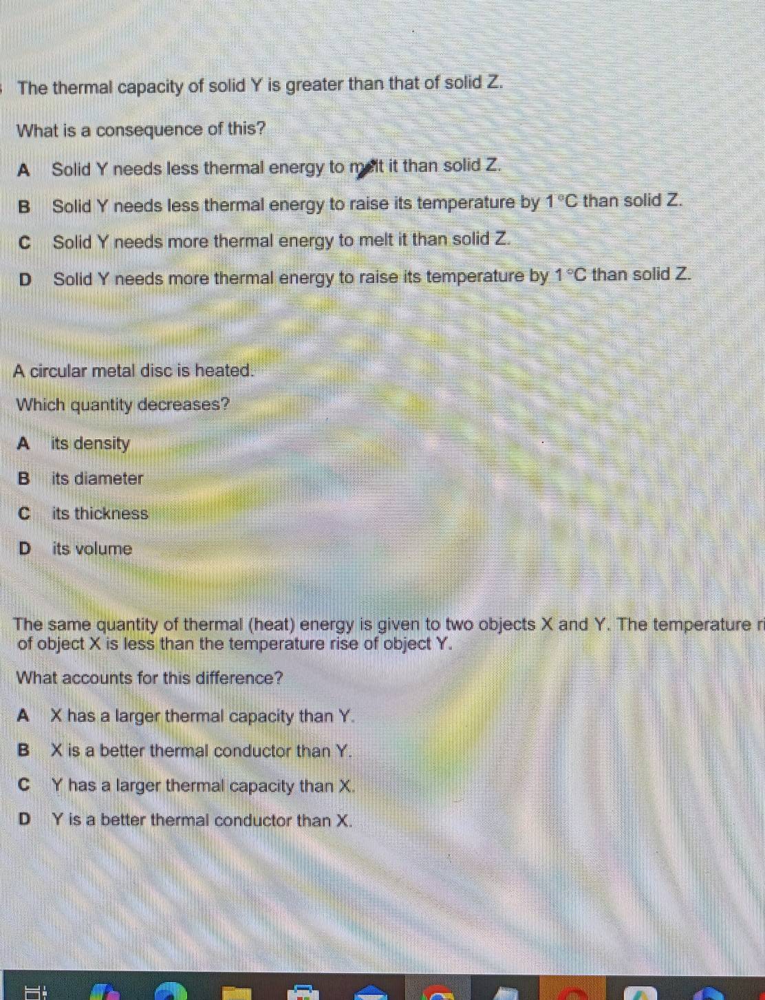 The thermal capacity of solid Y is greater than that of solid Z.
What is a consequence of this?
A Solid Y needs less thermal energy to melt it than solid Z.
B Solid Y needs less thermal energy to raise its temperature by 1°C than solid Z.
C Solid Y needs more thermal energy to melt it than solid Z.
D Solid Y needs more thermal energy to raise its temperature by 1°C than solid Z.
A circular metal disc is heated.
Which quantity decreases?
A its density
B its diameter
C its thickness
D its volume
The same quantity of thermal (heat) energy is given to two objects X and Y. The temperature r
of object X is less than the temperature rise of object Y.
What accounts for this difference?
A X has a larger thermal capacity than Y.
B X is a better thermal conductor than Y.
C Y has a larger thermal capacity than X
D Y is a better thermal conductor than X.