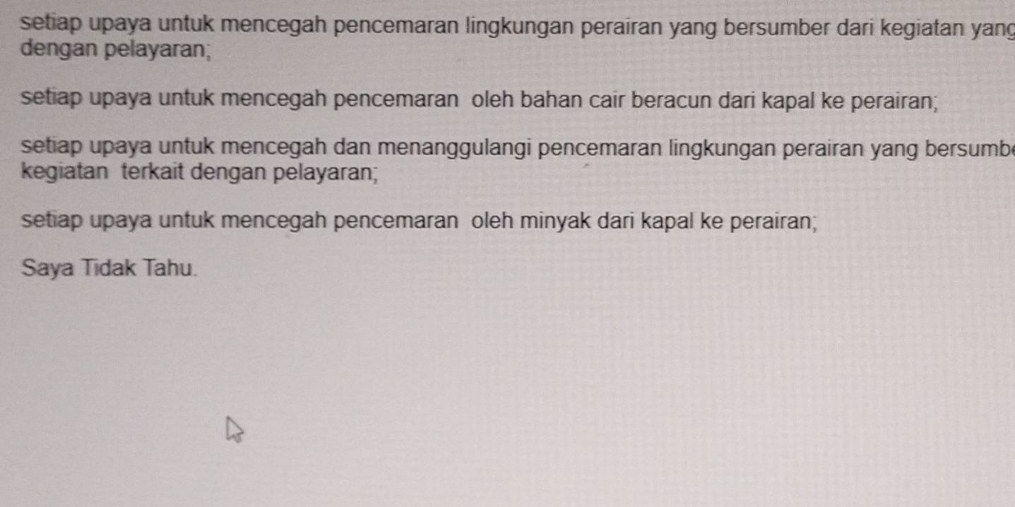 setiap upaya untuk mencegah pencemaran lingkungan perairan yang bersumber dari kegiatan yang 
dengan pelayaran; 
setiap upaya untuk mencegah pencemaran oleh bahan cair beracun dari kapal ke perairan; 
setiap upaya untuk mencegah dan menanggulangi pencemaran lingkungan perairan yang bersumbe 
kegiatan terkait dengan pelayaran; 
setiap upaya untuk mencegah pencemaran oleh minyak dari kapal ke perairan; 
Saya Tidak Tahu.