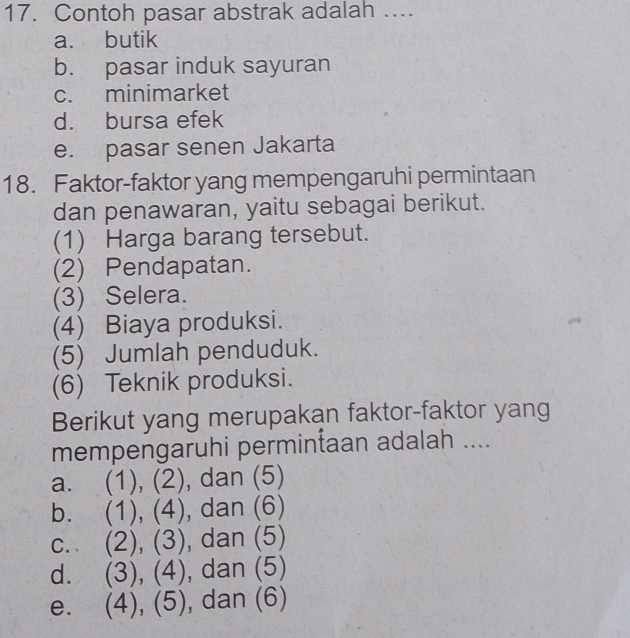 Contoh pasar abstrak adalah ….
a. butik
b. pasar induk sayuran
c. minimarket
d. bursa efek
e. pasar senen Jakarta
18. Faktor-faktor yang mempengaruhi permintaan
dan penawaran, yaitu sebagai berikut.
(1) Harga barang tersebut.
(2) Pendapatan.
(3) Selera.
(4) Biaya produksi.
(5) Jumlah penduduk.
(6) Teknik produksi.
Berikut yang merupakan faktor-faktor yang
mempengaruhi permintaan adalah ....
a. (1), (2), dan (5)
b. (1), (4), , dan (6)
C. (2), (3) , dan (5)
d. (3),(4) , dan (5)
e. (4), (5), , dan (6)