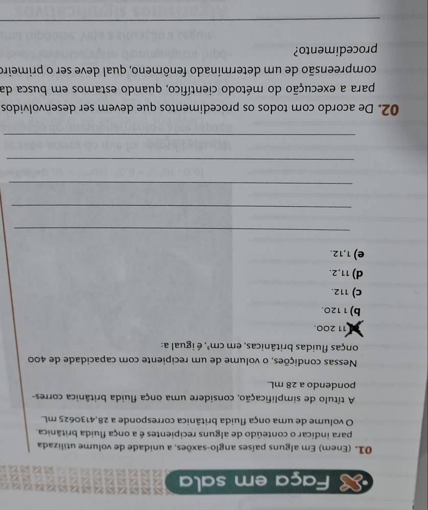 Faça em sala
01. (Enem) Em alguns países anglo-saxões, a unidade de volume utilizada
para indicar o conteúdo de alguns recipientes é a onça fluida britânica.
O volume de uma onça fluida britânica corresponde a 28,4130625 mL.
A título de simplificação, considere uma onça fluida britânica corres-
pondendo a 28 mL.
Nessas condições, o volume de um recipiente com capacidade de 400
onças fluidas britânicas, em cm^3 , é igual a:
11 200.
b) 1120.
C) 112.
d) 11,2.
e) 1,12.
_
_
_
_
_
02. De acordo com todos os procedimentos que devem ser desenvolvidos
para a execução do método científico, quando estamos em busca da
compreensão de um determinado fenômeno, qual deve ser o primeiro
procedimento?
_