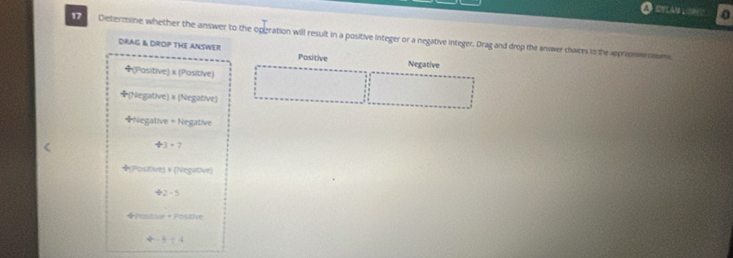 0 
17 Dietermine whether the answer to the operation will result in a positive integer or a negative integer. Drag and drop the answer chaices to the appropose mm 
DRAG & DROP THE ANSWER Pasitive 
Negative 
÷(Positive) x (Positive) 
(Negative) × (Negative) 
*Negative + Negative
/ 3+7
★(Posaive) x (Negative) 
÷2 -5
◆Posita + Positive
y= 1/2 -4