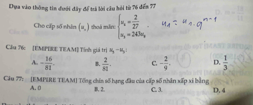 Dựa vào thông tin dưới đây để trả lời câu hỏi từ 76 đến 77
Cho cấp số nhân (u_n) thoả mãn: beginarrayl u_4= 2/27 . u_3=243u_8endarray.. 
Câu 76: [EMPIRE TEAM] Tính giá trị u_5-u_3 :
A. - 16/81 .  2/81 . - 2/9 .  1/3 
B.
C.
D.
Câu 77: [EMPIRE TEAM] Tổng chín số hạng đầu của cấp số nhân xấp xi bằng
A. 0 B. 2. C. 3. D. 4