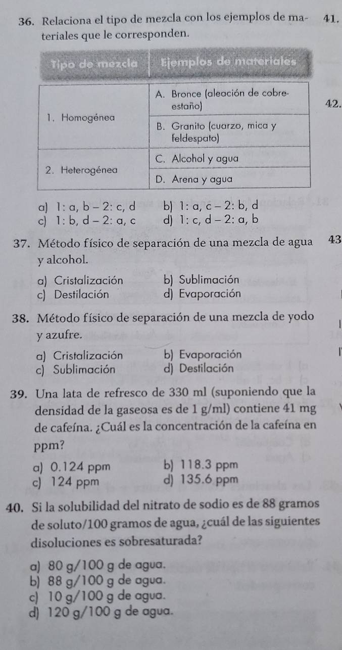 Relaciona el tipo de mezcla con los ejemplos de ma- 41.
teriales que le corresponden.
2.
a) 1 : a, b - 2 : c, d b) 1: a,c -2 2: b, d
c) 1 : b, d - 2 : a, c d) 1 : c, d -2 : a, b
37. Método físico de separación de una mezcla de agua 43
y alcohol.
a) Cristalización b) Sublimación
c) Destilación d) Evaporación
38. Método físico de separación de una mezcla de yodo
y azufre.
a) Cristalización b) Evaporación
c) Sublimación d) Destilación
39. Una lata de refresco de 330 ml (suponiendo que la
densidad de la gaseosa es de 1 g/ml) contiene 41 mg
de cafeína. ¿Cuál es la concentración de la cafeína en
ppm?
a) 0.124 ppm b) 118.3 ppm
c) 124 ppm d) 135.6 ppm
40. Si la solubilidad del nitrato de sodio es de 88 gramos
de soluto/ 100 gramos de agua, ¿cuál de las siguientes
disoluciones es sobresaturada?
a) 80 g/100 g de agua.
b) 88 g/100 g de agua.
c) 10 g/100 g de agua.
d) 120 g/100 g de agua.