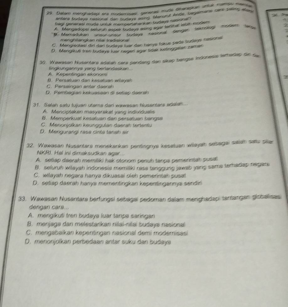 Dalam menghadapi ere modemisasi, generasí muda diharapkan untur mands mema
antera budaya nesional dan budaya asing. Menurul Ande, bagaimane cars palling mai
bagi generasi muda untuk mempertahankan budays nasional ? S4, ie
4
A. Mengadopsi seluruh aspek budays asing agar terlinal labih moder
B. Memadukan unsur-unsur budays nasional dengan teknologi modem lanu 2
mənghilangkan nilai tradisional
C. Mengisolasí diri dari budays luar dan hanys fokus pada budays nasiona
D. Mengikuti trən budaya luar negerí agar tidak ketinggaian zaman
30. Wawasan Nusantara adalah cara pandang dan sikap bangse indonesia tethadap dif de
lingkungannya yang berlandaskan...
A. Kepentingan ekonomi
3
B. Persatuan dan kesatuan wilayah
C. Persaingan antar daerah
D. Pembagian kekuasaan di setiap daerah
31. Salah satu tujuan utama dari wawasan Nusantara adalah...
A. Menciptakan masyarakat yang individualis
B. Memperkual kesatuan dan persatuan bangse
C. Menonjolkan keunggulan daerah terientu
D. Mengurangi rasa cinta tanah air
32. Wawasan Nusantara menekankan pentingnya kesatuan wilayah sabagai salah satu pilar
NKRI. Hal ini dimaksudkan agar
A. setlap daerah memiliki hak otonom penuh tanps pemerintah pusat
B. seluruh wilayah indonesia memiliki rass fanggung jawab yang sama terhadap negats
C. wilayah negara hanya dikuasai oleh pemerintah pusat
D. setiap daerah hanya mementingkan kepentingannya sendiri
33. Wawasan Nusantara berfungsi sebagai pedoman dalam manghadapi tantangan globalisas
dengan cara...
A. mengikuti tren budaya luar tanpa saringan
B. menjaga dan melestarikan nilai-nilai budaya nasional
C. mengabaikan kepentingan nasional demi modemisasi
D. menonjolkan perbedaan antar suku dan budaya