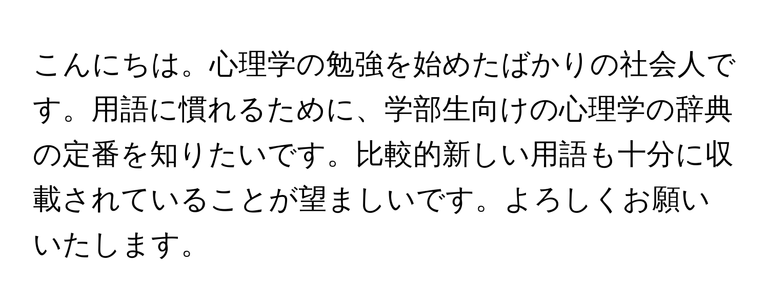 こんにちは。心理学の勉強を始めたばかりの社会人です。用語に慣れるために、学部生向けの心理学の辞典の定番を知りたいです。比較的新しい用語も十分に収載されていることが望ましいです。よろしくお願いいたします。