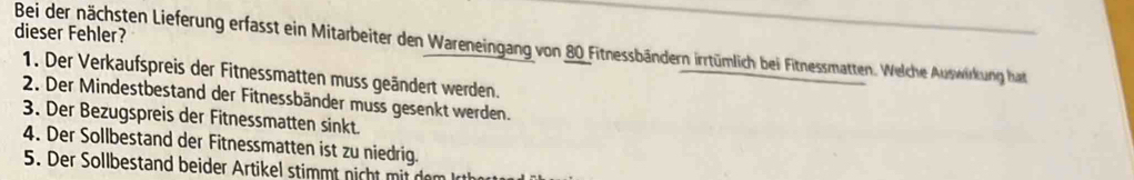 dieser Fehler? 
Bei der nächsten Lieferung erfasst ein Mitarbeiter den Wareneingang von 80 Fitnessbändern irrtümlich bei Fitnessmatten. Welche Auswirkung hat 
1. Der Verkaufspreis der Fitnessmatten muss geändert werden. 
2. Der Mindestbestand der Fitnessbänder muss gesenkt werden. 
3. Der Bezugspreis der Fitnessmatten sinkt. 
4. Der Sollbestand der Fitnessmatten ist zu niedrig. 
5. Der Sollbestand beider Artikel stimmt nicht mit den