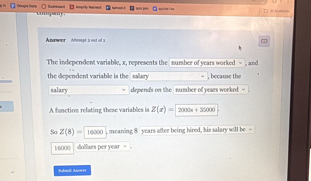 in Google Docs Dashboard Amplify Redirect! kahooLit quíz join quiziet live 
All Boclatiastae 
company. 
Answer Attempt 2 out of 2 
The independent variable, x, represents the number of years worked √ , and 
the dependent variable is the salary , because the 
salary depends on the number of years worked 
A function relating these variables is Z(x)= 2000x+35000
So Z(8)=16000 , meaning 8 years after being hired, his salary will be 、
16000 dollars per year
Submit Answer