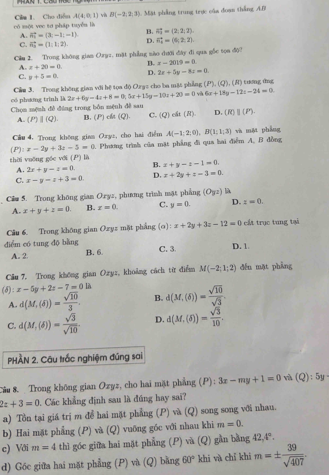 Cho điểm A(4;0;1) và B(-2;2;3). Mặt phẳng trung trực của đoạn thẳng AB
có một vec tơ pháp tuyến là
A. vector n_1=(3;-1;-1).
B. vector n_2=(2;2;2).
C. vector n_3=(1;1;2).
D. vector n_4=(6;2;2).
Câu 2. Trong không gian Oxyz, mặt phẳng nào dưới đây đi qua gốc tọa độ?
B. x-2019=0.
A. x+20=0.
D. 2x+5y-8z=0.
C. y+5=0.
Câu 3. Trong không gian với hệ tọa độ Oxyz cho ba mặt phẳng (P), (Q), (R) tương ứng
có phương trình là 2x+6y-4z+8=0;5x+15y-10z+20=0 và 6x+18y-12z-24=0.
Chọn mệnh đề đúng trong bốn mệnh đề sau
A. (P)||(Q). B. (P) cắt (Q). C. (Q) cắt (R). D. (R)||(P).
Câu 4. Trong không gian Oxyz, cho hai điểm A(-1;2;0),B(1;1;3) và mặt phẳng
(P): x-2y+3z-5=0. Phương trình của mặt phẳng đi qua hai điểm A, B đồng
thời vuông góc với (P) là
A. 2x+y-z=0.
B. x+y-z-1=0.
C. x-y-z+3=0.
D. x+2y+z-3=0.
Câu 5. Trong không gian Oxyz, phương trình mặt phẳng (Oyz) là
A. x+y+z=0. B. x=0. C. y=0. D. z=0.
Câu 6. Trong không gian Oxyz mặt phẳng (α): x+2y+3z-12=0 cắt trục tung tại
điểm có tung độ bằng
D. 1.
B. 6.
A. 2. C. 3.
Câu 7. Trong không gian Oxyz, khoảng cách từ điểm M(-2;1;2) đến mặt phẳng
(δ): x-5y+2z-7=0la
A. d(M,(delta ))= sqrt(10)/3 .
B. d(M,(delta ))= sqrt(10)/sqrt(3) .
C. d(M,(delta ))= sqrt(3)/sqrt(10) .
D. d(M,(delta ))= sqrt(3)/10 .
PHÀN 2. Câu trắc nghiệm đúng sai
Câu 8.  Trong không gian Oxyz, cho hai mặt phẳng (P): 3x-my+1=0 và (Q):5y-
2z+3=0. Các khẳng định sau là đúng hay sai?
a) Tồn tại giá trị m để hai mặt phẳng (P) và (Q) song song với nhau.
b) Hai mặt phẳng (P) và (Q) vuông góc với nhau khi m=0.
c) Với m=4 thì góc giữa hai mặt phẳng (P) và (Q) gần bằng 42,4°.
d) Góc giữa hai mặt phẳng (P) và (Q) bằng 60° khi và chỉ khi m=±  39/sqrt(407) .