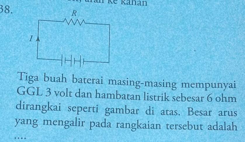 Ikế känan 
38. 
Tiga buah baterai masing-masing mempunyai 
GGL 3 volt dan hambatan listrik sebesar 6 ohm
dirangkai seperti gambar di atas. Besar arus 
yang mengalir pada rangkaian tersebut adalah 
…