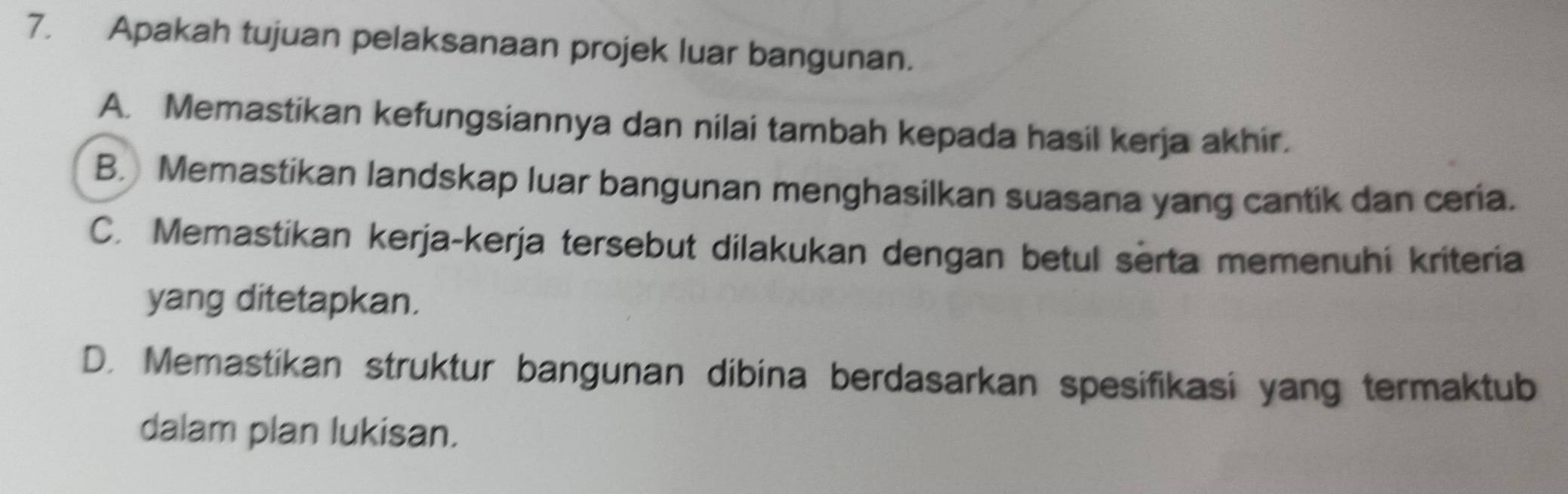 Apakah tujuan pelaksanaan projek luar bangunan.
A. Memastikan kefungsiannya dan nilai tambah kepada hasil kerja akhir.
B. Memastikan landskap luar bangunan menghasilkan suasana yang cantik dan ceria.
C. Memastikan kerja-kerja tersebut dilakukan dengan betul serta memenuhi kriteria
yang ditetapkan.
D. Memastikan struktur bangunan dibina berdasarkan spesifikasi yang termaktub
dalam plan lukisan.