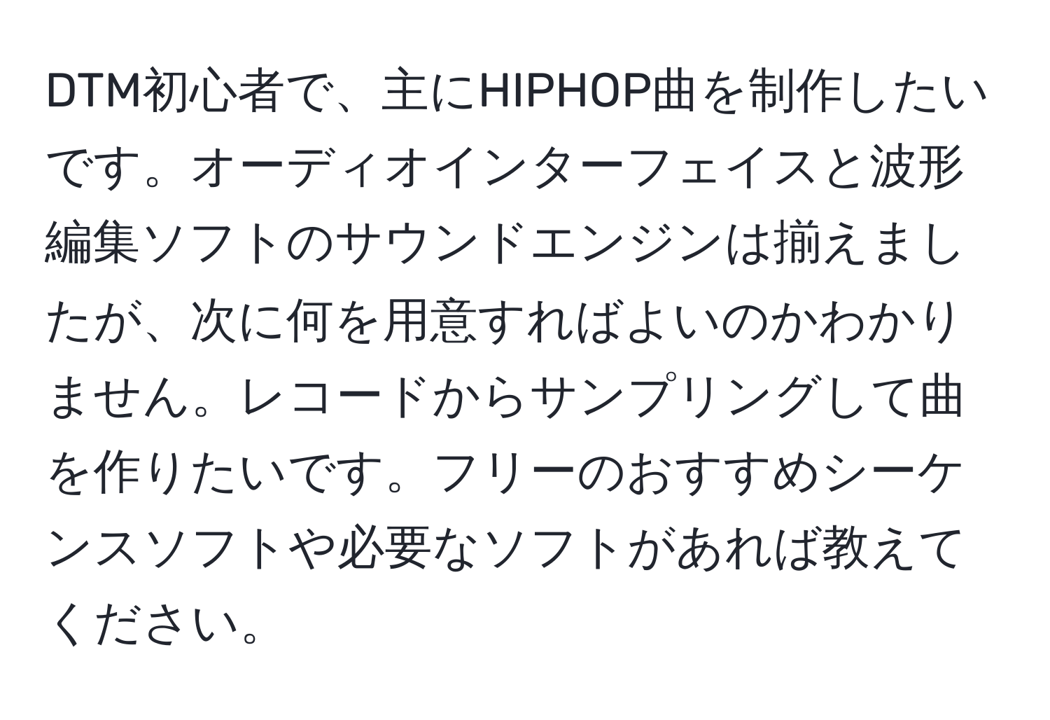 DTM初心者で、主にHIPHOP曲を制作したいです。オーディオインターフェイスと波形編集ソフトのサウンドエンジンは揃えましたが、次に何を用意すればよいのかわかりません。レコードからサンプリングして曲を作りたいです。フリーのおすすめシーケンスソフトや必要なソフトがあれば教えてください。