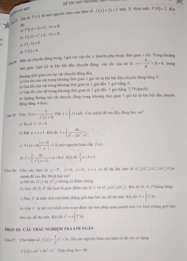 Thị thứ trường thPt 1
Vp cực mớt
(3: Giả sử F(x) là một nguyên hàm của hàm số f(x)=2x+1 trên R thòa mān F(0)=2. Khi
đó: F'(x)=2x+1,forall x∈ R.
a) F(x)=x^2+2,forall x∈ R.
b)
h c) F(-1)=0.
d) F(1)=4.
ch# 14: Một vật chuyển động trong 3 giờ với vận tốc v (km/h) phụ thuộc thời gian 7 (h). Trong khoảng
thời gian 1giờ kể từ khi bắt đầu chuyển động, vận tốc của nó là v=- 5/4 t^2+5t+4 , trong
khoảng thời gian còn lại vật chuyển động đều.
a) Gia tốc của vật trong khoảng thời gian 1 giờ kể từ khi bắt đầu chuyên động bảng ()
b) Gia tốc của vật trong khoảng thời gian từ 1 giờ đến 3 giờ bằng 0
c) Vận tốc của vật trong khoảng thời gian từ 1 giờ đến 3 giờ bằng 7, 75 (km/h).
đ) Quãng đường mà vật chuyển động trong khoảng thời gian 1 giờ kể từ khi bắt đầu chuyền
động bảng 4 (km).
Câu 15: Cho f(x)= 1/x^2(x+1)  Đặt I=∈tlimits _1^(4f(x)dx Các mệnh đề sau đây đủng hay sai?
a) Ta có I-3>0.
b) Đật u=x+1. Khi đó I=∈tlimits _2^3frac du)u^3-2u^2+1
c) F(x)=ln | (x+1)/x |+1 là một nguyên hám của f(x).
d) I=∈tlimits _1^(4frac dx)x^2(x+1)=a+ln b Khi đó  1/2 a+b=1.
Câu 16: Cho các hàm số y=2^x,y=0,x=0,x=2 có đồ thị lần lượt lā (C_1):(C_2):(C_3);(C_4) Các
mệnh đề sau đây đùng hay sai?
a) Đồ thị (C_1) và (C_2) không có điểm chung
b) Gọi M, N, P lần lượt là giao điểm của (C_1) và (C_2);(C_3);(C_4). Khi đó M, N, P thắng hàng.
c) Gọi S là điện tích của hình phẳng giới hạn bởi các đồ thị trên. Khi đô S=∈tlimits _0^(22^x)dx.
đ) Gọi V là thể tích khổi tròn xoay được tạo bơi phép quay quanh trục Ox hình phẳng giới hạn
bởi các đồ thị trên. Khi đó V=π ∈tlimits _0^(22^x)dx
PhảN III: CÂU tRÁC nGHIệM TRÁ lời ngân
Câu 17: Cho hàm số f(x)= 1/2 x^2+3x. Họ các nguyên hàm của hàm số đã cho có dạng
F(x)=ax^3+bx^2+C. Tính tổng 6a+4b.