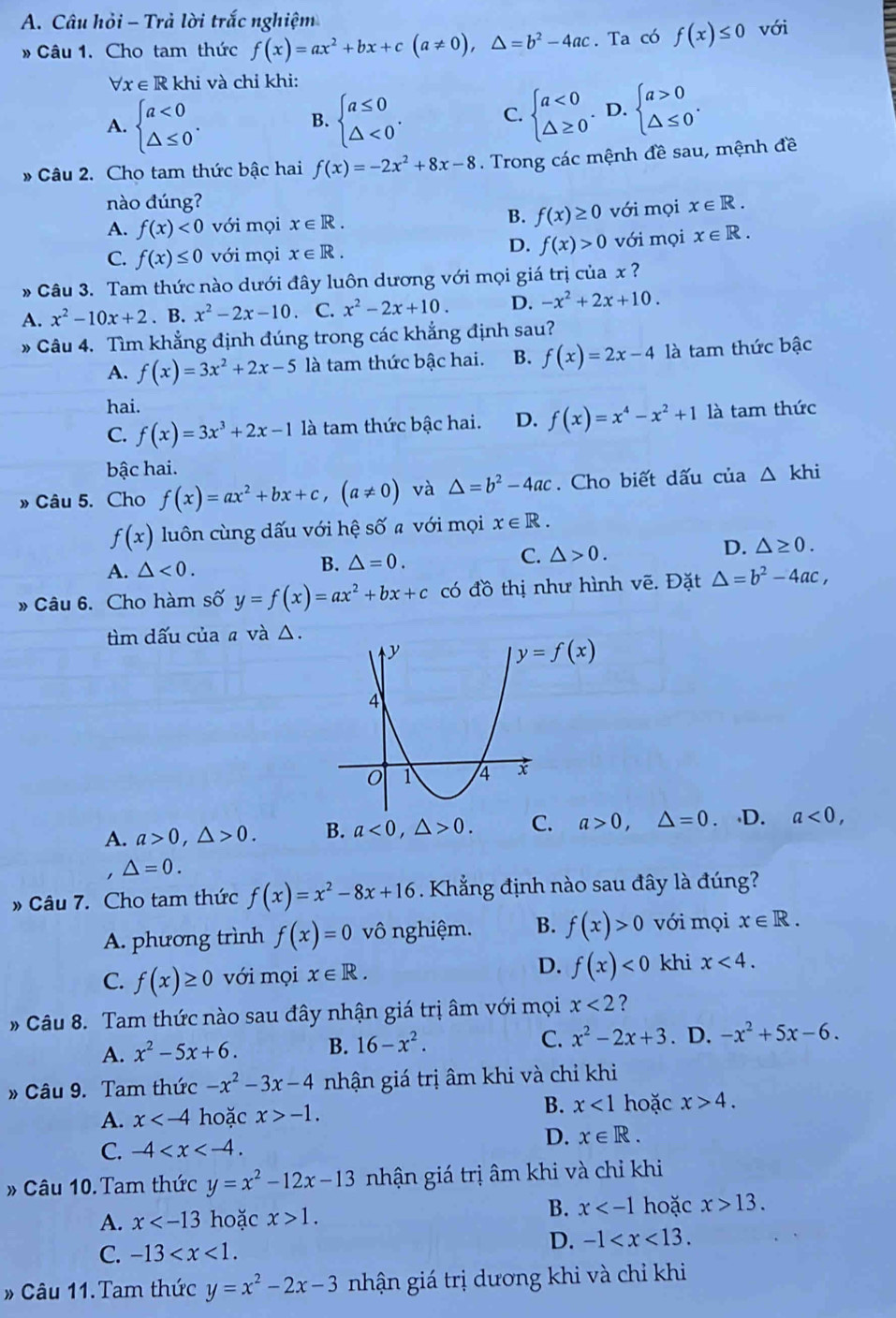 Câu hỏi - Trả lời trắc nghiệm
» Câu 1. Cho tam thức f(x)=ax^2+bx+c(a!= 0),△ =b^2-4ac. Ta có f(x)≤ 0 với
Vx ∈ R khi và chỉ khi:
A. beginarrayl a<0 △ ≤ 0endarray. . beginarrayl a≤ 0 △ <0endarray. . C. beginarrayl a<0 △ ≥ 0endarray. . D. beginarrayl a>0 △ ≤ 0endarray. .
B.
* Câu 2. Cho tam thức bậc hai f(x)=-2x^2+8x-8. Trong các mệnh đề sau, mệnh đề
nào đúng?
B. f(x)≥ 0
A. f(x)<0</tex> với mọi x∈ R. với mọi x∈ R.
D. f(x)>0
C. f(x)≤ 0 với mọi x∈ R. với mọi x∈ R.
Câu 3. Tam thức nào dưới đây luôn dương với mọi giá trị của x ?
A. x^2-10x+2. B. x^2-2x-10 C. x^2-2x+10. D. -x^2+2x+10.
» Câu 4. Tìm khẳng định đúng trong các khẳng định sau?
A. f(x)=3x^2+2x-5 là tam thức bậc hai. B. f(x)=2x-4 là tam thức bậc
hai.
C. f(x)=3x^3+2x-1 là tam thức bậc hai. D. f(x)=x^4-x^2+1 là tam thức
bậc hai.
» Câu 5. Cho f(x)=ax^2+bx+c,(a!= 0) và △ =b^2-4ac. Cho biết dấu của △ khi
f(x) luôn cùng dấu với hệ số a với mọi x∈ R.
D. △ ≥ 0.
A. △ <0.
B. △ =0.
C. △ >0.
» Câu 6. Cho hàm số y=f(x)=ax^2+bx+c có đồ thị như hình vẽ. Đặt △ =b^2-4ac,
tìm dấu của a và △.
y=f(x)
A. a>0,△ >0. B. a<0,△ >0. C. a>0,△ =0. D. a<0,
△ =0.
» Câu 7. Cho tam thức f(x)=x^2-8x+16 Khẳng định nào sau đây là đúng?
A. phương trình f(x)=0 vô nghiệm. B. f(x)>0 với mọi x∈ R.
D.
C. f(x)≥ 0 với mọi x∈ R. f(x)<0</tex> khi x<4.
# Câu 8. Tam thức nào sau đây nhận giá trị âm với mọi x<2</tex> ?
A. x^2-5x+6. B. 16-x^2. C. x^2-2x+3. D. -x^2+5x-6.
» Câu 9. Tam thức -x^2-3x-4 nhận giá trị âm khi và chỉ khi
B.
A. x hoặc x>-1. x<1</tex> hoặc x>4.
D. x∈ R.
C. -4
» Câu 10. Tam thức y=x^2-12x-13 nhận giá trị âm khi và chỉ khi
A. x hoặc x>1.
B. x hoặc x>13.
C. -13
D. -1
# Câu 11.Tam thức y=x^2-2x-3 nhận giá trị dương khi và chỉ khi