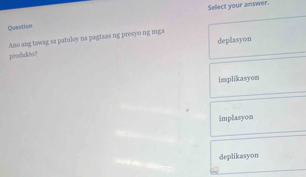 Select your answer.
Question
Ano ang tawag sa patuloy na pagtaas ng presyo ng mga
deplasyon
produkto?
implikasyon
implasyon
deplikasyon