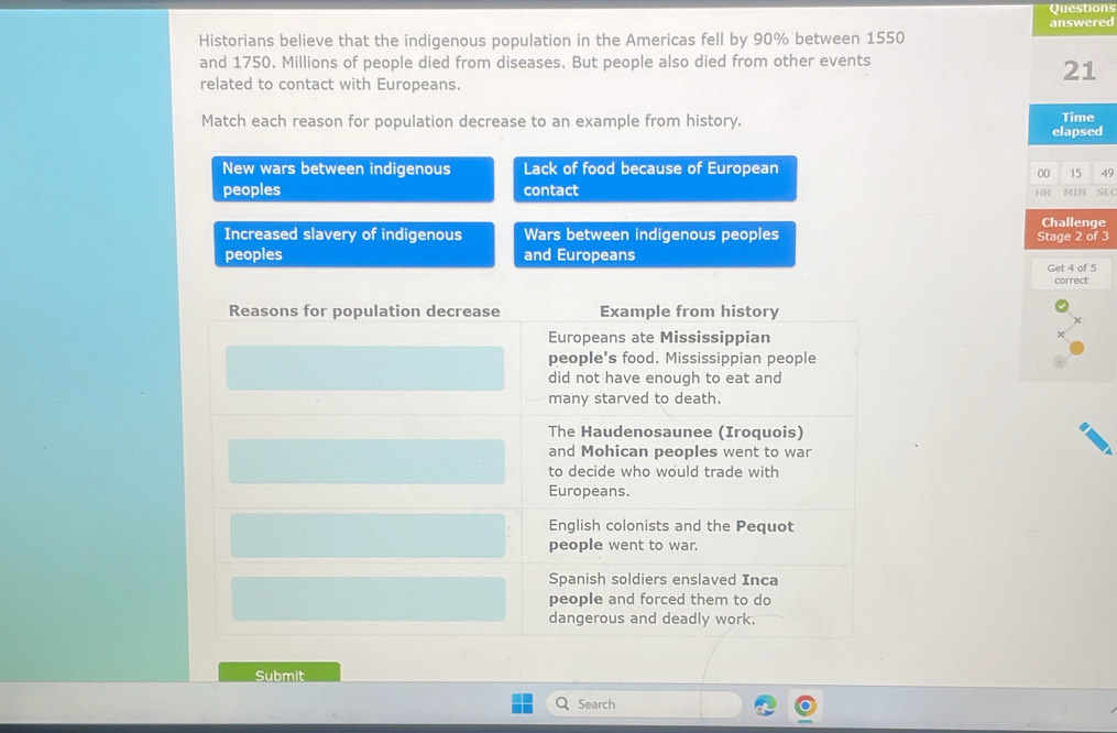 Questions
answered
Historians believe that the indigenous population in the Americas fell by 90% between 1550
and 1750. Millions of people died from diseases. But people also died from other events
related to contact with Europeans.
21
Match each reason for population decrease to an example from history. Time
elapsed
New wars between indigenous Lack of food because of European
00 15 49
peoples contact
HR MIN SEC
Challenge
Increased slavery of indigenous Wars between indigenous peoples Stage 2 of 3
peoples and Europeans
Get 4 of 5
correct
Submit
Search