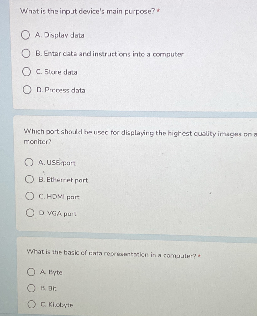 What is the input device's main purpose? *
A. Display data
B. Enter data and instructions into a computer
C. Store data
D. Process data
Which port should be used for displaying the highest quality images on a
monitor?
A. USE port
B. Ethernet port
C. HDMI port
D. VGA port
What is the basic of data representation in a computer? *
A. Byte
B. Bit
C. Kilobyte