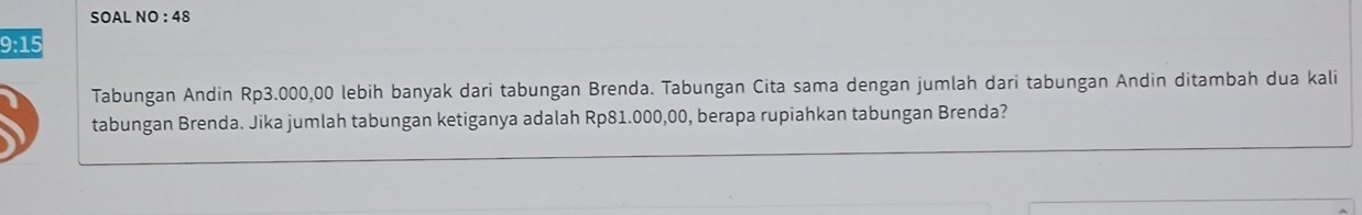 SOAL NO : 48 
9:15 
Tabungan Andin Rp3.000,00 lebih banyak dari tabungan Brenda. Tabungan Cita sama dengan jumlah dari tabungan Andin ditambah dua kali 
tabungan Brenda. Jika jumlah tabungan ketiganya adalah Rp81.000,00, berapa rupiahkan tabungan Brenda?