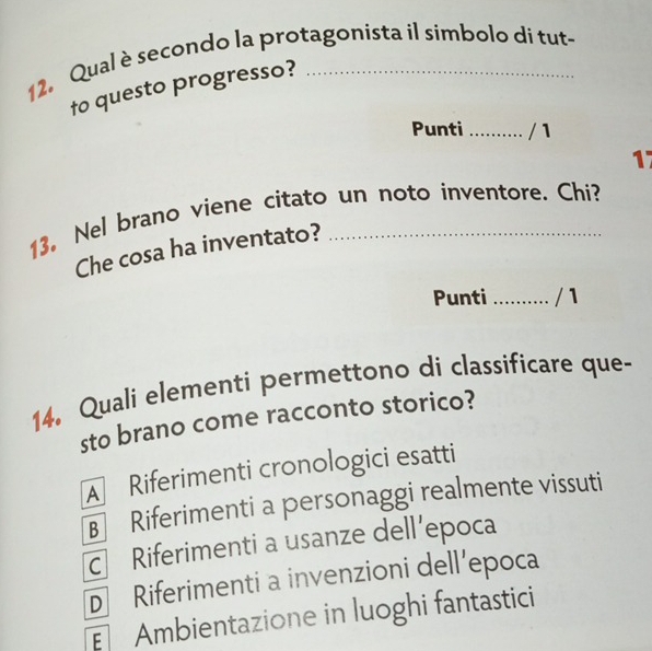 Qual è secondo la protagonista il símbolo di tut-
to questo progresso?
Punti _/ 1
17
13. Nel brano viene citato un noto inventore. Chi?
Che cosa ha inventato?
Punti _/ 1
14. Quali elementi permettono di classificare que-
sto brano come racconto storico?
A Riferimenti cronologici esatti
B Riferimenti a personaggi realmente vissuti
c Riferimenti a usanze dell’epoca
D Riferimenti a invenzioni dell’epoca
Ambientazione in luoghi fantastici