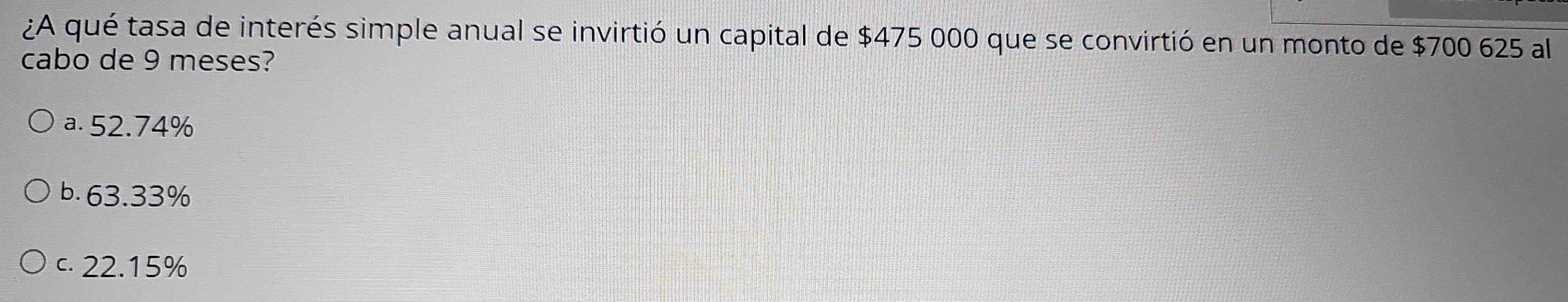 ¿A qué tasa de interés simple anual se invirtió un capital de $475 000 que se convirtió en un monto de $700 625 al
cabo de 9 meses?
a. 52.74%
b. 63.33%
c. 22.15%