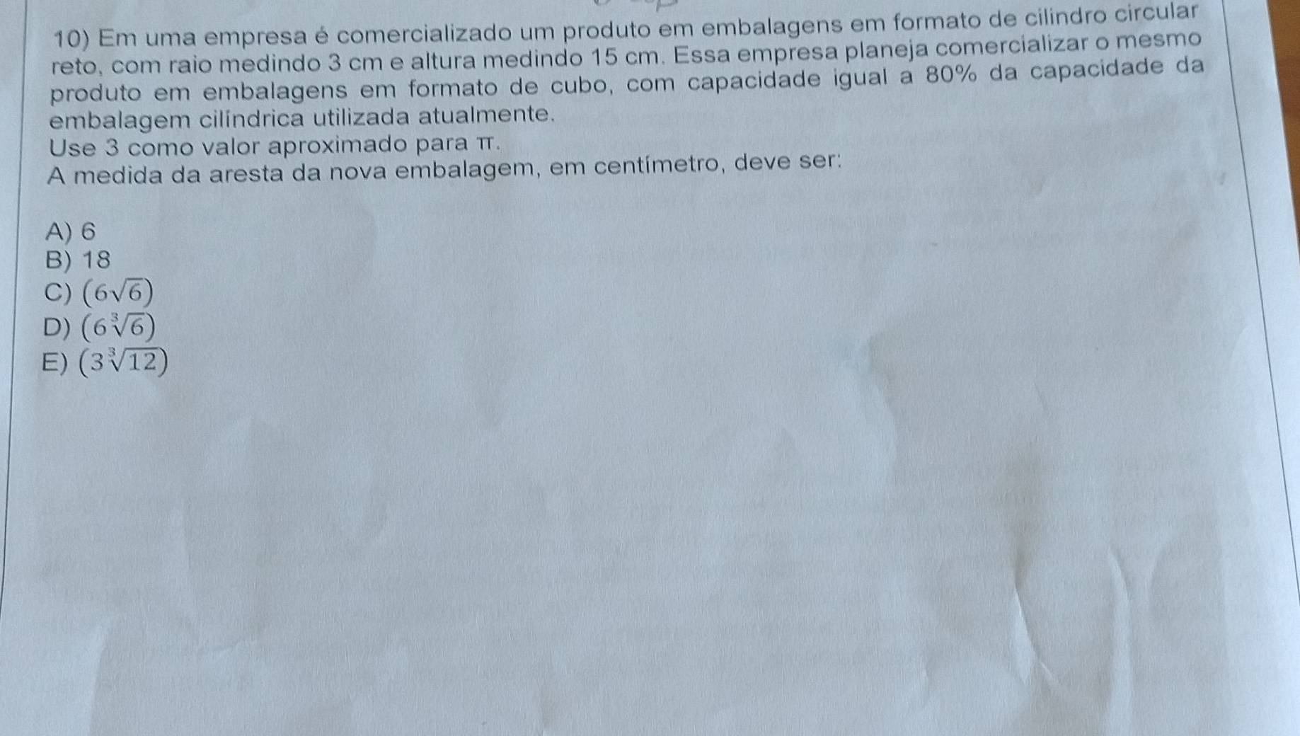 Em uma empresa é comercializado um produto em embalagens em formato de cilindro circular
reto, com raio medindo 3 cm e altura medindo 15 cm. Essa empresa planeja comercializar o mesmo
produto em embalagens em formato de cubo, com capacidade igual a 80% da capacidade da
embalagem cilíndrica utilizada atualmente.
Use 3 como valor aproximado para π.
A medida da aresta da nova embalagem, em centímetro, deve ser:
A) 6
B) 18
C) (6sqrt(6))
D) (6sqrt[3](6))
E) (3sqrt[3](12))