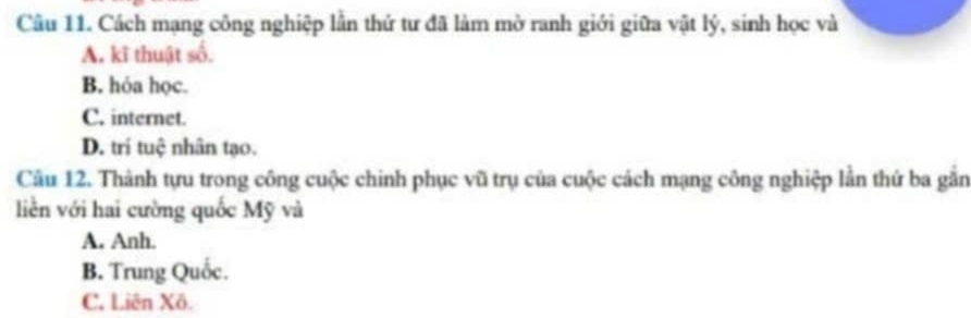 Cách mạng công nghiệp lần thứ tư đã làm mờ ranh giới giữa vật lý, sinh học và
A. kĩ thuật số.
B. hóa học.
C. internet.
D. trí tuệ nhân tạo.
Câu 12. Thành tựu trong công cuộc chinh phục vũ trụ của cuộc cách mạng công nghiệp lần thứ ba gắn
liền với hai cường quốc Mỹ và
A. Anh.
B. Trung Quốc.
C, Liên Xô.