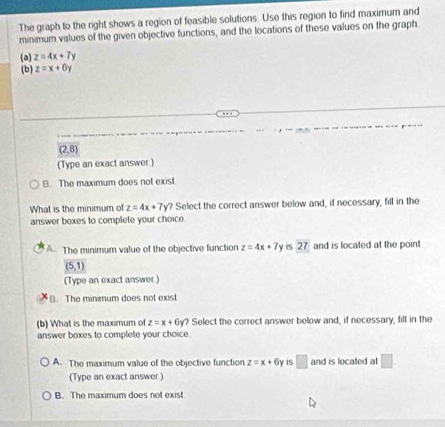 The graph to the right shows a region of feasible solutions. Use this region to find maximum and
minimum values of the given objective functions, and the locations of these values on the graph.
(a) z=4x+7y
(b) z=x+6y
(2,8)
(Type an exact answer )
B. The maximum does not exist.
What is the minimum of z=4x+7y ? Select the correct answer below and, if necessary, fill in the
answer boxes to complete your choice.
A. The minimum value of the objective function z=4x+7y IS 27 and is located at the point
(5,1)
(Type an exact answer.). The minimum does not exist
(b) What is the maximum of z=x+6y ? Select the correct answer below and, if necessary, fill in the
answer boxes to complete your choice.
A. The maximum value of the objective function z=x+6y IS □ and is located at □. 
(Type an exact answer )
B. The maximum does not exist